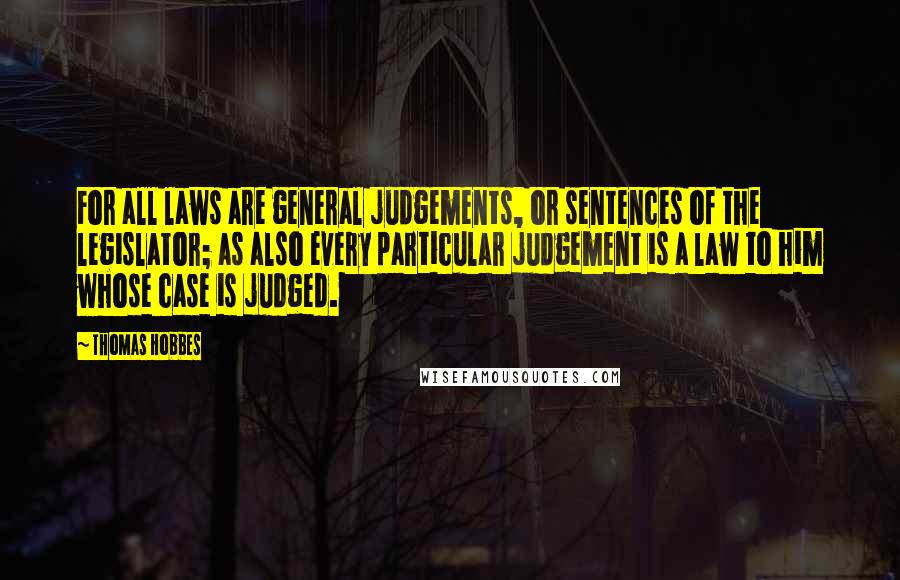Thomas Hobbes Quotes: For all laws are general judgements, or sentences of the legislator; as also every particular judgement is a law to him whose case is judged.