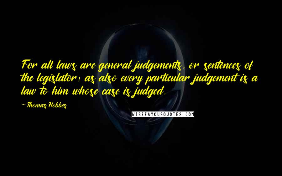 Thomas Hobbes Quotes: For all laws are general judgements, or sentences of the legislator; as also every particular judgement is a law to him whose case is judged.