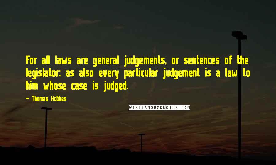 Thomas Hobbes Quotes: For all laws are general judgements, or sentences of the legislator; as also every particular judgement is a law to him whose case is judged.