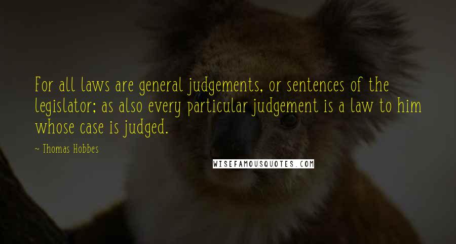 Thomas Hobbes Quotes: For all laws are general judgements, or sentences of the legislator; as also every particular judgement is a law to him whose case is judged.