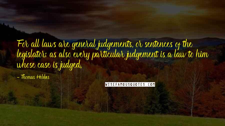 Thomas Hobbes Quotes: For all laws are general judgements, or sentences of the legislator; as also every particular judgement is a law to him whose case is judged.