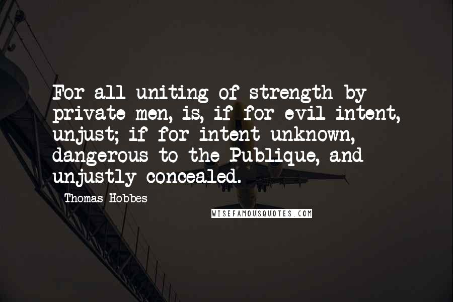 Thomas Hobbes Quotes: For all uniting of strength by private men, is, if for evil intent, unjust; if for intent unknown, dangerous to the Publique, and unjustly concealed.