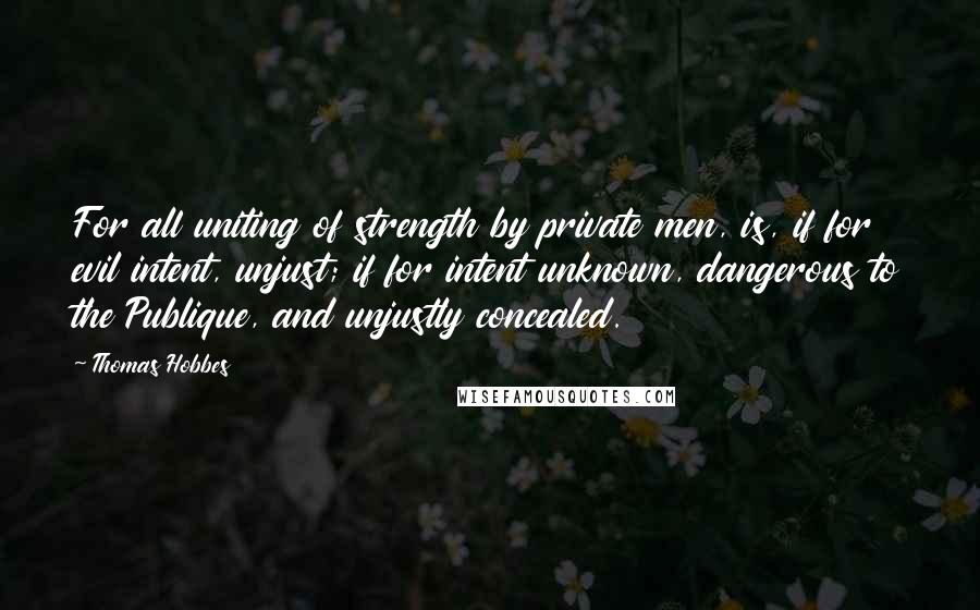 Thomas Hobbes Quotes: For all uniting of strength by private men, is, if for evil intent, unjust; if for intent unknown, dangerous to the Publique, and unjustly concealed.