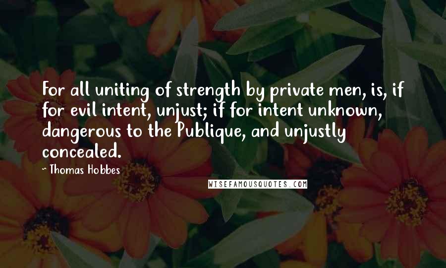 Thomas Hobbes Quotes: For all uniting of strength by private men, is, if for evil intent, unjust; if for intent unknown, dangerous to the Publique, and unjustly concealed.