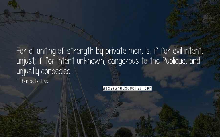 Thomas Hobbes Quotes: For all uniting of strength by private men, is, if for evil intent, unjust; if for intent unknown, dangerous to the Publique, and unjustly concealed.