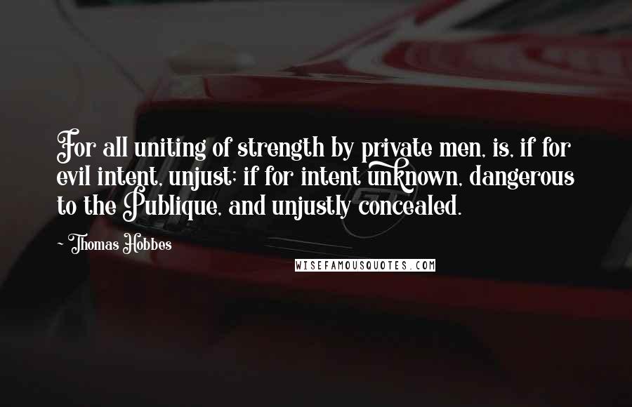Thomas Hobbes Quotes: For all uniting of strength by private men, is, if for evil intent, unjust; if for intent unknown, dangerous to the Publique, and unjustly concealed.
