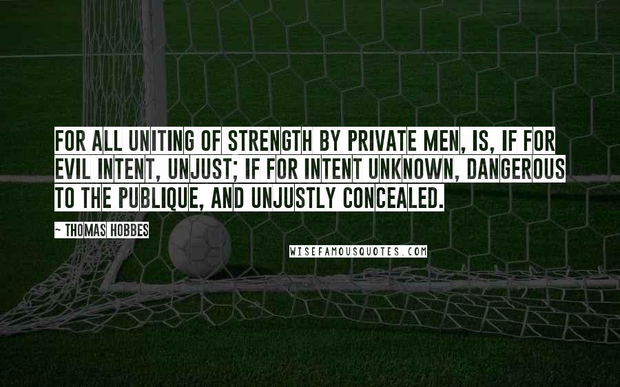 Thomas Hobbes Quotes: For all uniting of strength by private men, is, if for evil intent, unjust; if for intent unknown, dangerous to the Publique, and unjustly concealed.