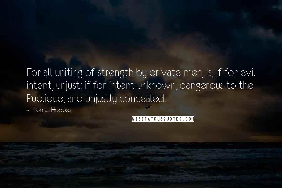 Thomas Hobbes Quotes: For all uniting of strength by private men, is, if for evil intent, unjust; if for intent unknown, dangerous to the Publique, and unjustly concealed.