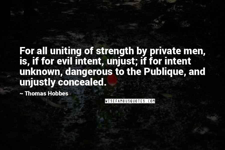 Thomas Hobbes Quotes: For all uniting of strength by private men, is, if for evil intent, unjust; if for intent unknown, dangerous to the Publique, and unjustly concealed.