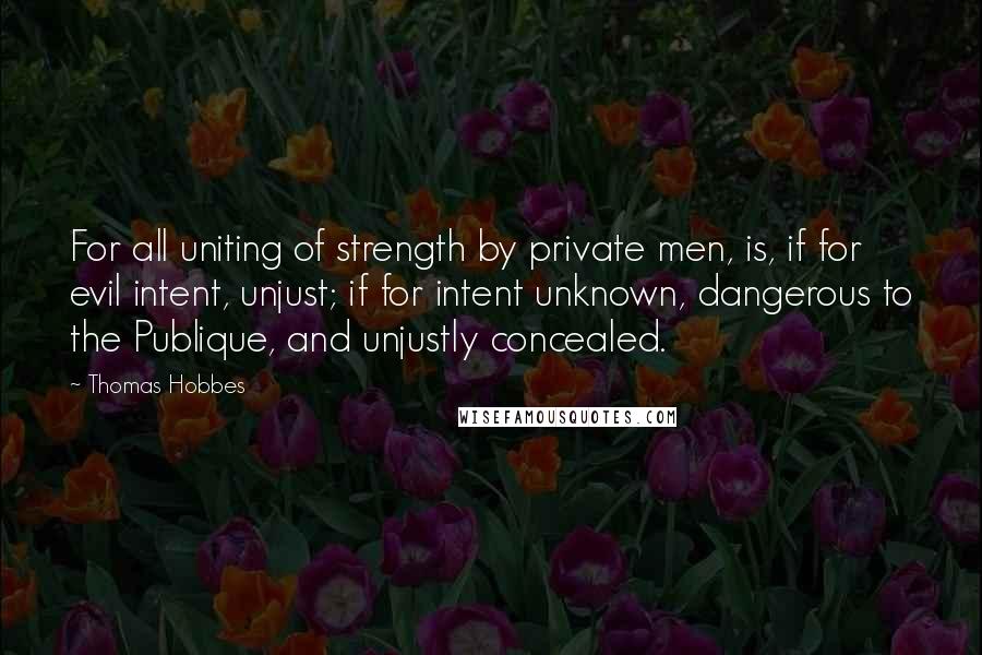 Thomas Hobbes Quotes: For all uniting of strength by private men, is, if for evil intent, unjust; if for intent unknown, dangerous to the Publique, and unjustly concealed.