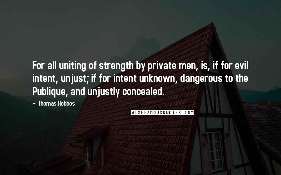 Thomas Hobbes Quotes: For all uniting of strength by private men, is, if for evil intent, unjust; if for intent unknown, dangerous to the Publique, and unjustly concealed.