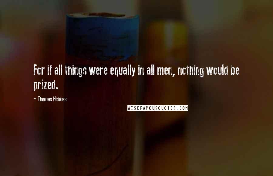 Thomas Hobbes Quotes: For if all things were equally in all men, nothing would be prized.