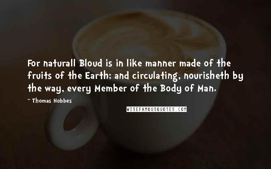 Thomas Hobbes Quotes: For naturall Bloud is in like manner made of the fruits of the Earth; and circulating, nourisheth by the way, every Member of the Body of Man.