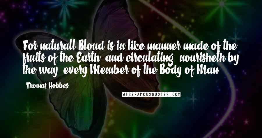 Thomas Hobbes Quotes: For naturall Bloud is in like manner made of the fruits of the Earth; and circulating, nourisheth by the way, every Member of the Body of Man.