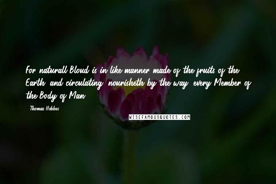 Thomas Hobbes Quotes: For naturall Bloud is in like manner made of the fruits of the Earth; and circulating, nourisheth by the way, every Member of the Body of Man.