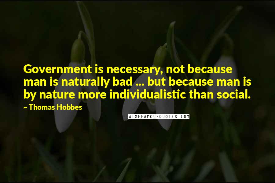 Thomas Hobbes Quotes: Government is necessary, not because man is naturally bad ... but because man is by nature more individualistic than social.