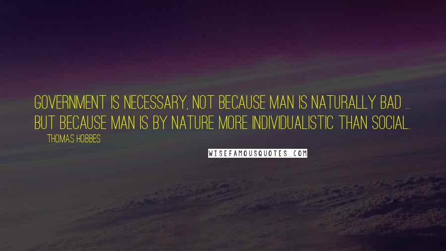 Thomas Hobbes Quotes: Government is necessary, not because man is naturally bad ... but because man is by nature more individualistic than social.