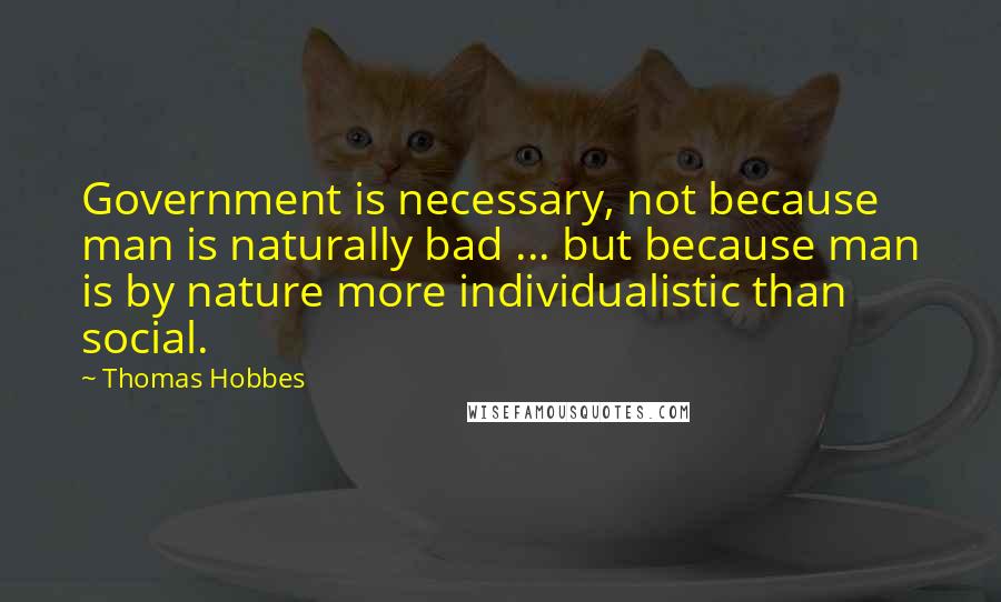 Thomas Hobbes Quotes: Government is necessary, not because man is naturally bad ... but because man is by nature more individualistic than social.