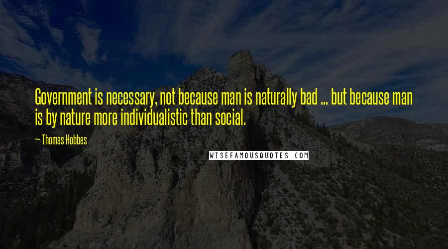Thomas Hobbes Quotes: Government is necessary, not because man is naturally bad ... but because man is by nature more individualistic than social.