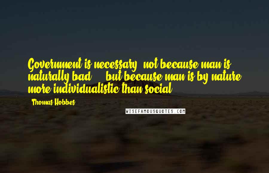 Thomas Hobbes Quotes: Government is necessary, not because man is naturally bad ... but because man is by nature more individualistic than social.