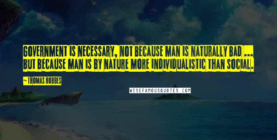 Thomas Hobbes Quotes: Government is necessary, not because man is naturally bad ... but because man is by nature more individualistic than social.