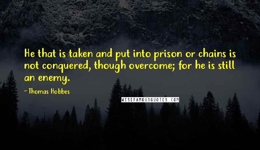 Thomas Hobbes Quotes: He that is taken and put into prison or chains is not conquered, though overcome; for he is still an enemy.