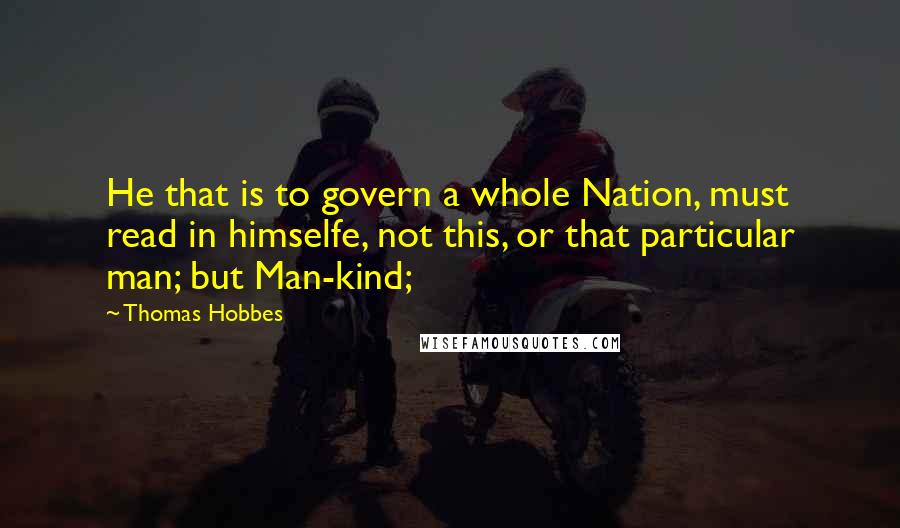 Thomas Hobbes Quotes: He that is to govern a whole Nation, must read in himselfe, not this, or that particular man; but Man-kind;