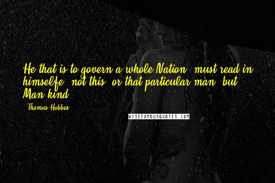 Thomas Hobbes Quotes: He that is to govern a whole Nation, must read in himselfe, not this, or that particular man; but Man-kind;