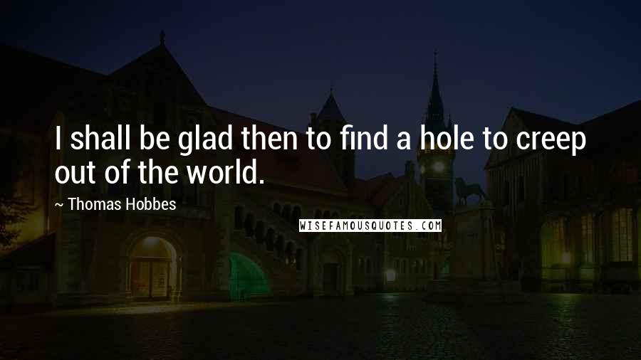 Thomas Hobbes Quotes: I shall be glad then to find a hole to creep out of the world.