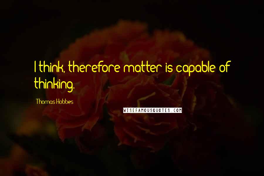 Thomas Hobbes Quotes: I think, therefore matter is capable of thinking.