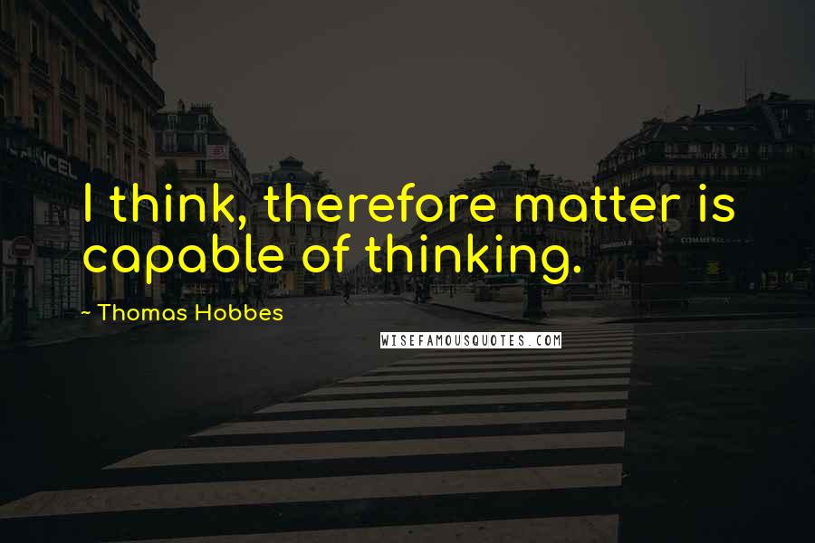 Thomas Hobbes Quotes: I think, therefore matter is capable of thinking.