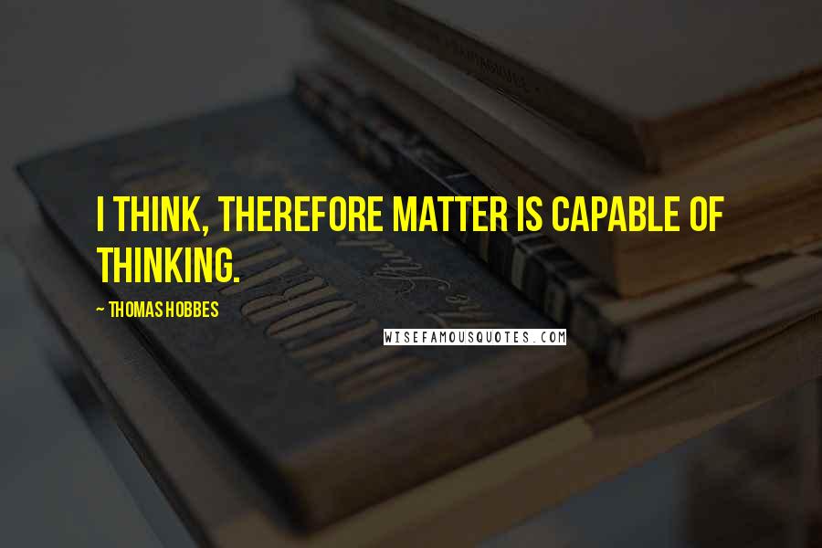 Thomas Hobbes Quotes: I think, therefore matter is capable of thinking.