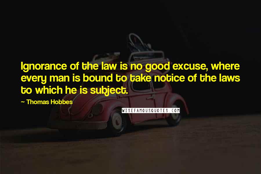 Thomas Hobbes Quotes: Ignorance of the law is no good excuse, where every man is bound to take notice of the laws to which he is subject.