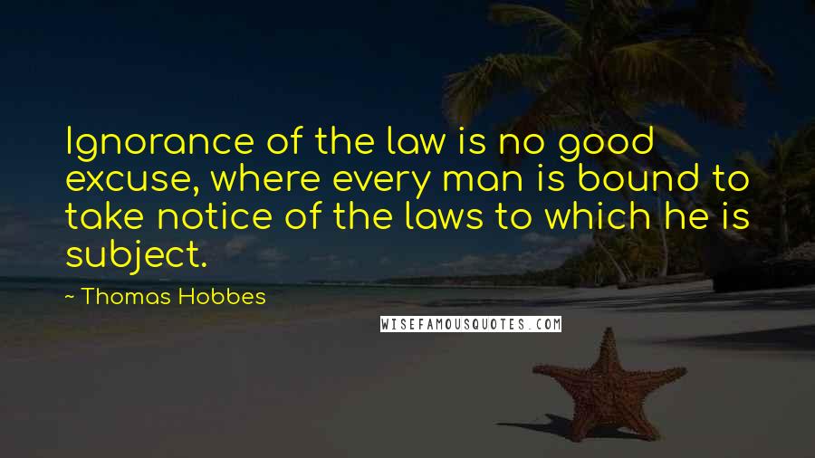 Thomas Hobbes Quotes: Ignorance of the law is no good excuse, where every man is bound to take notice of the laws to which he is subject.