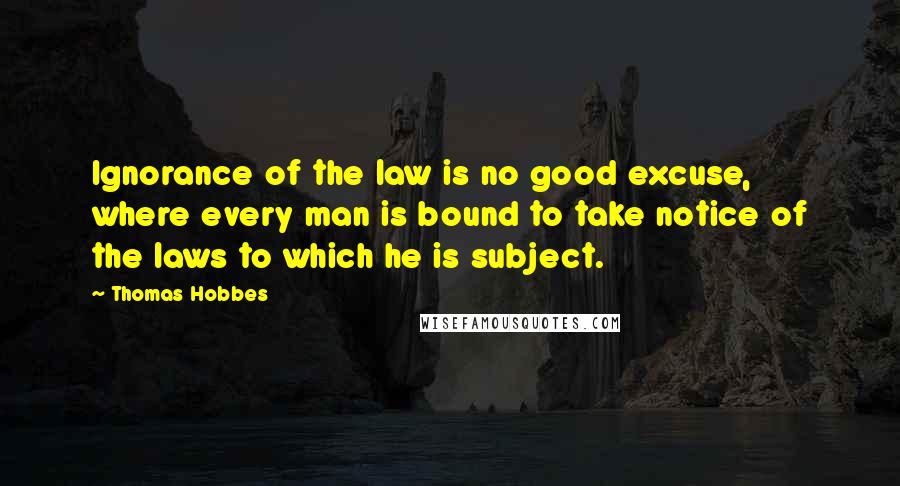 Thomas Hobbes Quotes: Ignorance of the law is no good excuse, where every man is bound to take notice of the laws to which he is subject.