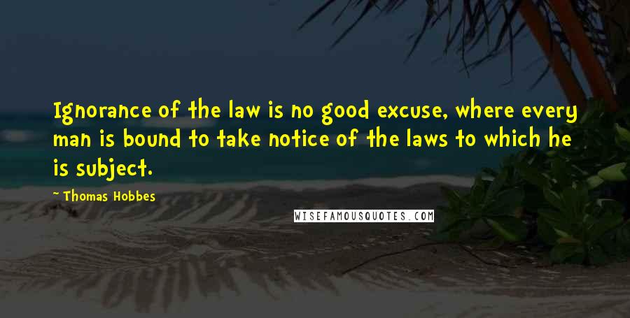 Thomas Hobbes Quotes: Ignorance of the law is no good excuse, where every man is bound to take notice of the laws to which he is subject.