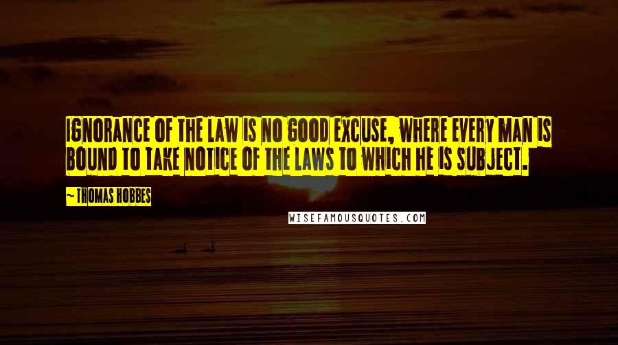 Thomas Hobbes Quotes: Ignorance of the law is no good excuse, where every man is bound to take notice of the laws to which he is subject.