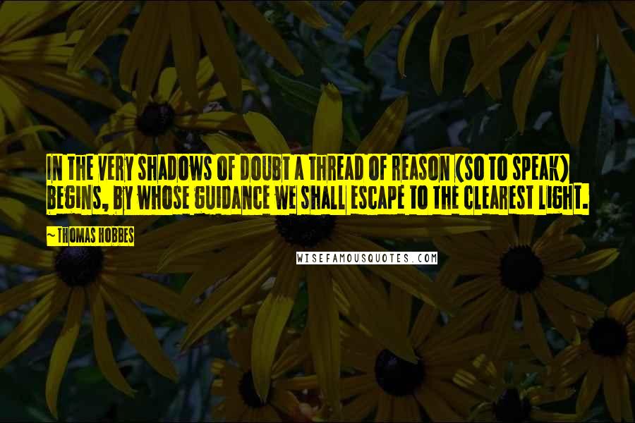 Thomas Hobbes Quotes: In the very shadows of doubt a thread of reason (so to speak) begins, by whose guidance we shall escape to the clearest light.