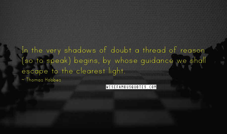 Thomas Hobbes Quotes: In the very shadows of doubt a thread of reason (so to speak) begins, by whose guidance we shall escape to the clearest light.