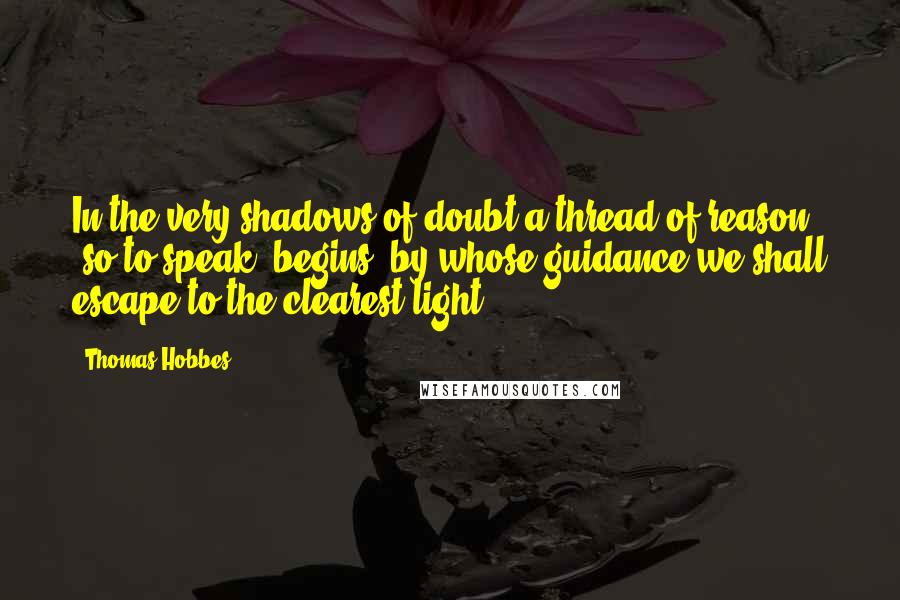 Thomas Hobbes Quotes: In the very shadows of doubt a thread of reason (so to speak) begins, by whose guidance we shall escape to the clearest light.