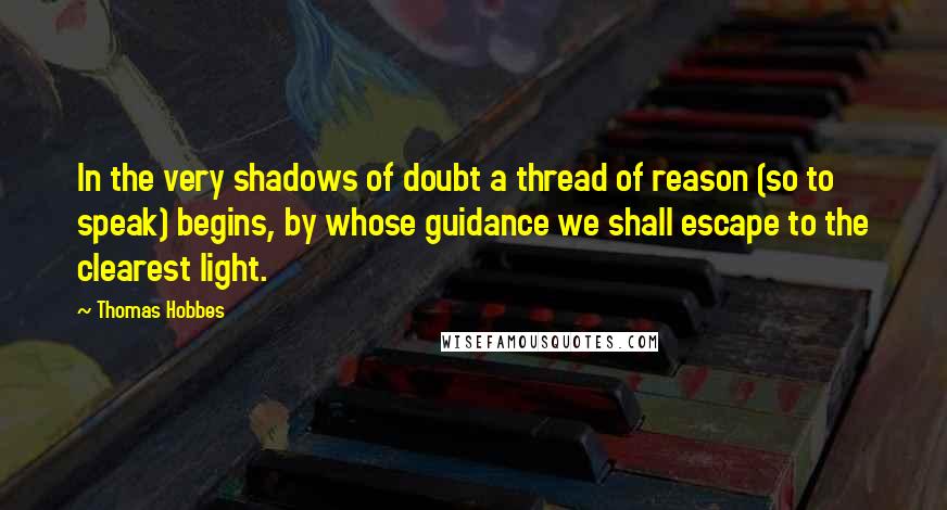 Thomas Hobbes Quotes: In the very shadows of doubt a thread of reason (so to speak) begins, by whose guidance we shall escape to the clearest light.