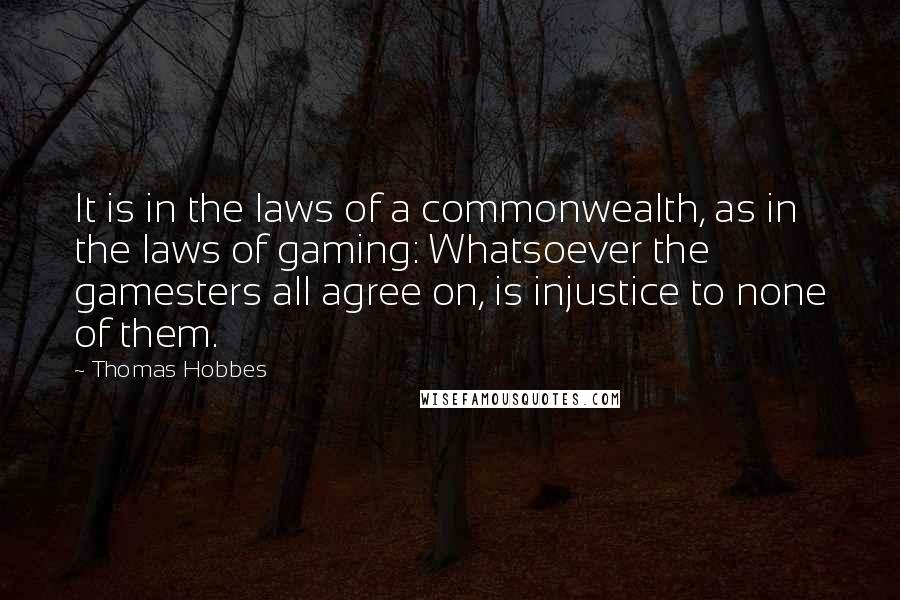 Thomas Hobbes Quotes: It is in the laws of a commonwealth, as in the laws of gaming: Whatsoever the gamesters all agree on, is injustice to none of them.