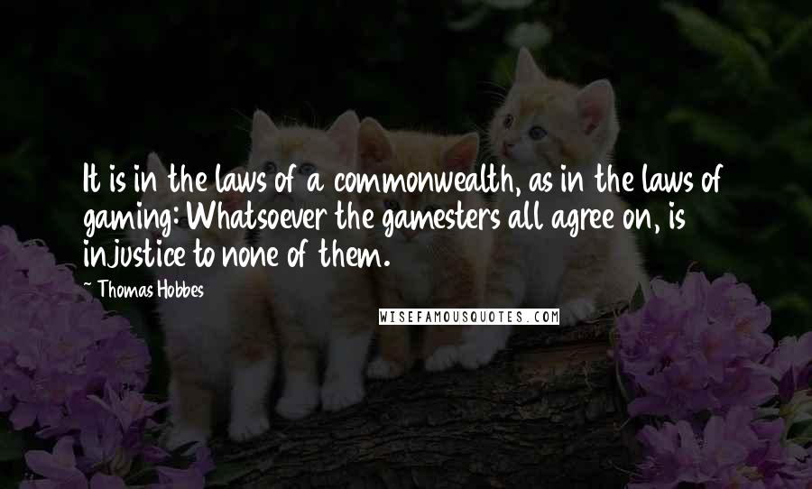 Thomas Hobbes Quotes: It is in the laws of a commonwealth, as in the laws of gaming: Whatsoever the gamesters all agree on, is injustice to none of them.
