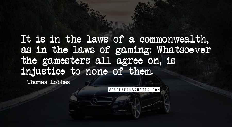 Thomas Hobbes Quotes: It is in the laws of a commonwealth, as in the laws of gaming: Whatsoever the gamesters all agree on, is injustice to none of them.
