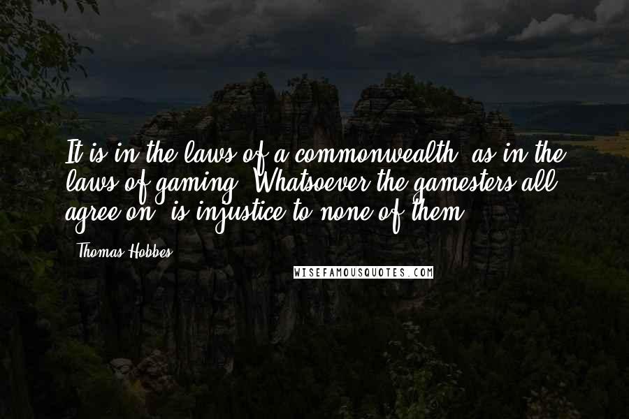 Thomas Hobbes Quotes: It is in the laws of a commonwealth, as in the laws of gaming: Whatsoever the gamesters all agree on, is injustice to none of them.