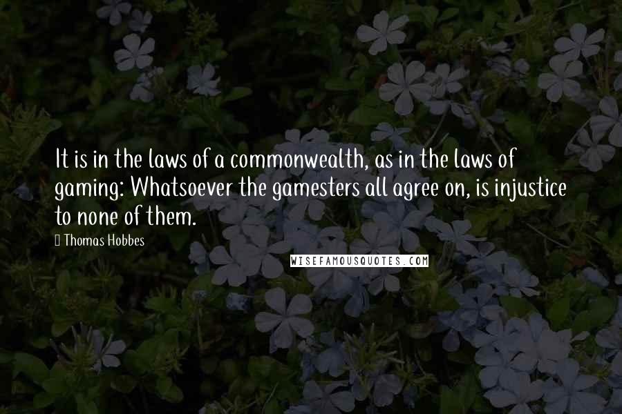 Thomas Hobbes Quotes: It is in the laws of a commonwealth, as in the laws of gaming: Whatsoever the gamesters all agree on, is injustice to none of them.