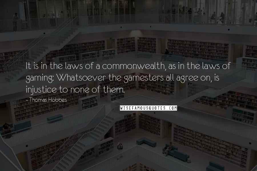 Thomas Hobbes Quotes: It is in the laws of a commonwealth, as in the laws of gaming: Whatsoever the gamesters all agree on, is injustice to none of them.