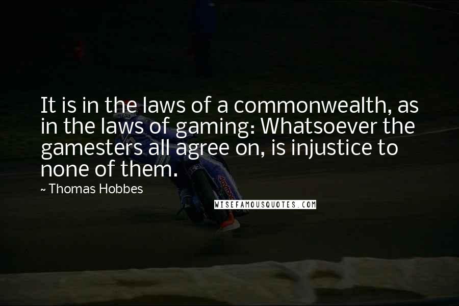 Thomas Hobbes Quotes: It is in the laws of a commonwealth, as in the laws of gaming: Whatsoever the gamesters all agree on, is injustice to none of them.