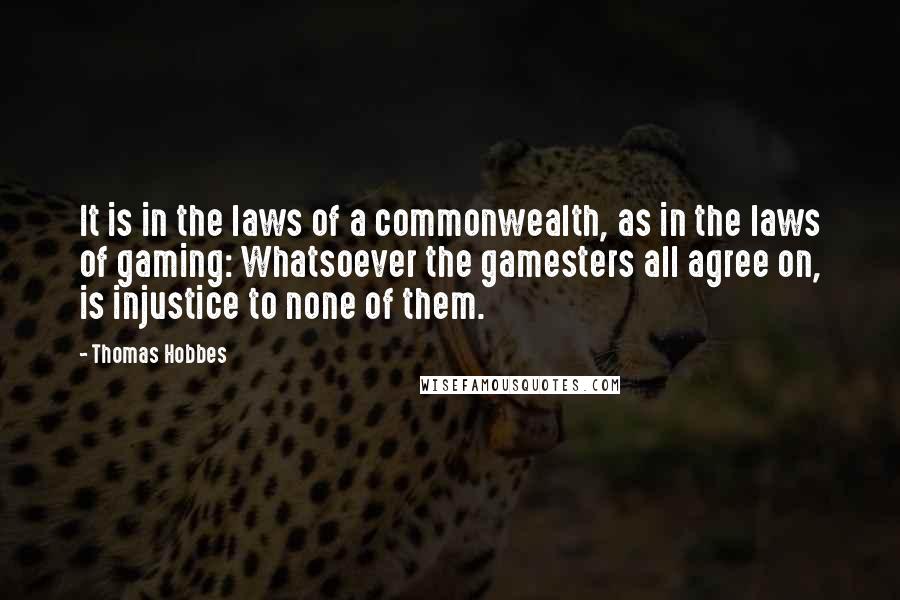 Thomas Hobbes Quotes: It is in the laws of a commonwealth, as in the laws of gaming: Whatsoever the gamesters all agree on, is injustice to none of them.