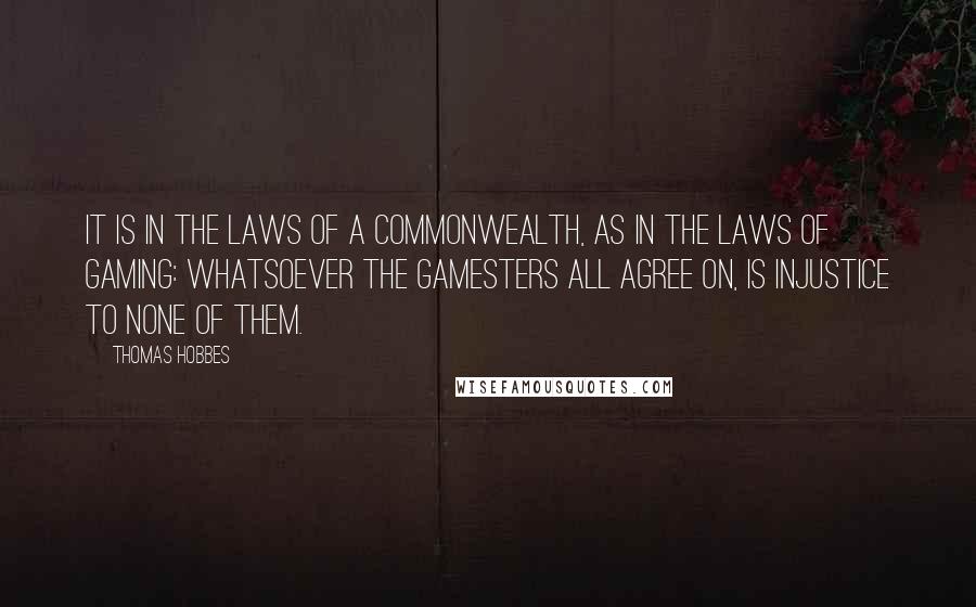 Thomas Hobbes Quotes: It is in the laws of a commonwealth, as in the laws of gaming: Whatsoever the gamesters all agree on, is injustice to none of them.